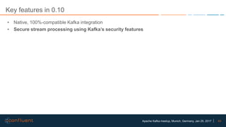 43Apache Kafka meetup, Munich, Germany, Jan 25, 2017
Key features in 0.10
• Native, 100%-compatible Kafka integration
• Secure stream processing using Kafka’s security features
 