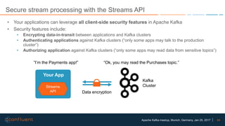 44Apache Kafka meetup, Munich, Germany, Jan 25, 2017
Secure stream processing with the Streams API
• Your applications can leverage all client-side security features in Apache Kafka
• Security features include:
• Encrypting data-in-transit between applications and Kafka clusters
• Authenticating applications against Kafka clusters (“only some apps may talk to the production
cluster”)
• Authorizing application against Kafka clusters (“only some apps may read data from sensitive topics”)
Streams
API
Your App
Kafka
Cluster
”I’m the Payments app!” “Ok, you may read the Purchases topic.”
Data encryption
 