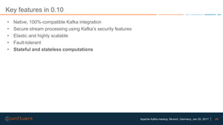 49Apache Kafka meetup, Munich, Germany, Jan 25, 2017
Key features in 0.10
• Native, 100%-compatible Kafka integration
• Secure stream processing using Kafka’s security features
• Elastic and highly scalable
• Fault-tolerant
• Stateful and stateless computations
 