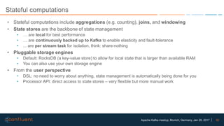 50Apache Kafka meetup, Munich, Germany, Jan 25, 2017
Stateful computations
• Stateful computations include aggregations (e.g. counting), joins, and windowing
• State stores are the backbone of state management
• … are local for best performance
• … are continuously backed up to Kafka to enable elasticity and fault-tolerance
• ... are per stream task for isolation, think: share-nothing
• Pluggable storage engines
• Default: RocksDB (a key-value store) to allow for local state that is larger than available RAM
• You can also use your own storage engine
• From the user perspective
• DSL: no need to worry about anything, state management is automatically being done for you
• Processor API: direct access to state stores – very flexible but more manual work
 