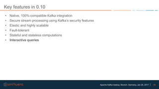 58Apache Kafka meetup, Munich, Germany, Jan 25, 2017
Key features in 0.10
• Native, 100%-compatible Kafka integration
• Secure stream processing using Kafka’s security features
• Elastic and highly scalable
• Fault-tolerant
• Stateful and stateless computations
• Interactive queries
 