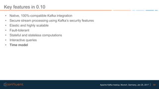 60Apache Kafka meetup, Munich, Germany, Jan 25, 2017
Key features in 0.10
• Native, 100%-compatible Kafka integration
• Secure stream processing using Kafka’s security features
• Elastic and highly scalable
• Fault-tolerant
• Stateful and stateless computations
• Interactive queries
• Time model
 