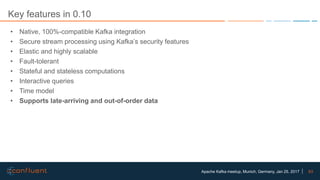 63Apache Kafka meetup, Munich, Germany, Jan 25, 2017
Key features in 0.10
• Native, 100%-compatible Kafka integration
• Secure stream processing using Kafka’s security features
• Elastic and highly scalable
• Fault-tolerant
• Stateful and stateless computations
• Interactive queries
• Time model
• Supports late-arriving and out-of-order data
 