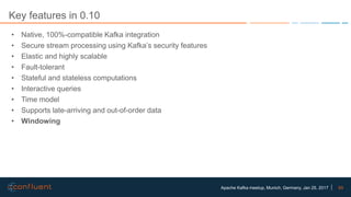 65Apache Kafka meetup, Munich, Germany, Jan 25, 2017
Key features in 0.10
• Native, 100%-compatible Kafka integration
• Secure stream processing using Kafka’s security features
• Elastic and highly scalable
• Fault-tolerant
• Stateful and stateless computations
• Interactive queries
• Time model
• Supports late-arriving and out-of-order data
• Windowing
 