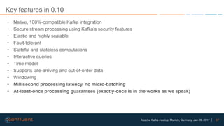 67Apache Kafka meetup, Munich, Germany, Jan 25, 2017
Key features in 0.10
• Native, 100%-compatible Kafka integration
• Secure stream processing using Kafka’s security features
• Elastic and highly scalable
• Fault-tolerant
• Stateful and stateless computations
• Interactive queries
• Time model
• Supports late-arriving and out-of-order data
• Windowing
• Millisecond processing latency, no micro-batching
• At-least-once processing guarantees (exactly-once is in the works as we speak)
 