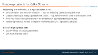 69Apache Kafka meetup, Munich, Germany, Jan 25, 2017
Roadmap outlook for Kafka Streams
Upcoming in Confluent 3.2 & Apache Kafka 0.10.2
• Sessionization aka “session windows” -- e.g. for analyzing user browsing behavior
• Global KTables (vs. today’s partitioned KTables) – e.g. for convenient facts-to-dimensions joins
• Now you can use newer versions of the Streams API against older clusters, too
• Further operational metrics to improve monitoring and 24x7 operations of apps
Feature highlight for 2017
• Exactly-Once processing semantics
• But much more to come!
 