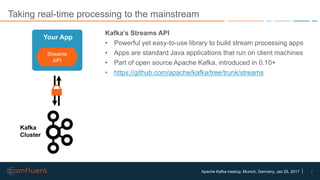 7Apache Kafka meetup, Munich, Germany, Jan 25, 2017
Taking real-time processing to the mainstream
Kafka’s Streams API
• Powerful yet easy-to-use library to build stream processing apps
• Apps are standard Java applications that run on client machines
• Part of open source Apache Kafka, introduced in 0.10+
• https://github.com/apache/kafka/tree/trunk/streams
Streams
API
Your App
Kafka
Cluster
 