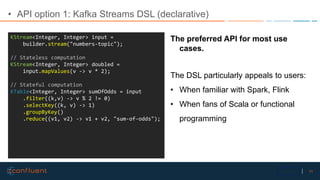 11Confidential
• API option 1: Kafka Streams DSL (declarative)
KStream<Integer, Integer> input =
builder.stream("numbers-t...