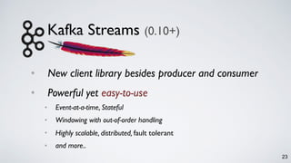 Kafka Streams (0.10+)
• New client library besides producer and consumer
• Powerful yet easy-to-use
• Event-at-a-time, Stateful
• Windowing with out-of-order handling
• Highly scalable, distributed, fault tolerant
• and more..
23
 