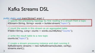 Kafka Streams DSL
29
public static void main(String[] args) {
// specify the processing topology by first reading in a stream from a topic
KStream<String, String> words = builder.stream(”topic1”);
// count the words in this stream as an aggregated table
KTable<String, Long> counts = words.countByKey(”Counts”);
// write the result table to a new topic
counts.to(”topic2”);
// create a stream processing instance and start running it
KafkaStreams streams = new KafkaStreams(builder, config);
streams.start();
}
 