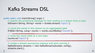 Kafka Streams DSL
31
public static void main(String[] args) {
// specify the processing topology by first reading in a stream from a topic
KStream<String, String> words = builder.stream(”topic1”);
// count the words in this stream as an aggregated table
KTable<String, Long> counts = words.countByKey(”Counts”);
// write the result table to a new topic
counts.to(”topic2”);
// create a stream processing instance and start running it
KafkaStreams streams = new KafkaStreams(builder, config);
streams.start();
}
 