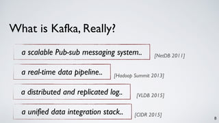 8
What is Kafka, Really?
a scalable Pub-sub messaging system.. [NetDB 2011]
a real-time data pipeline.. [Hadoop Summit 2013]
a distributed and replicated log.. [VLDB 2015]
a unified data integration stack.. [CIDR 2015]
 