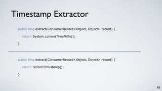 Timestamp Extractor
89
public long extract(ConsumerRecord<Object, Object> record) {
return System.currentTimeMillis();
}
public long extract(ConsumerRecord<Object, Object> record) {
return record.timestamp();
}
 