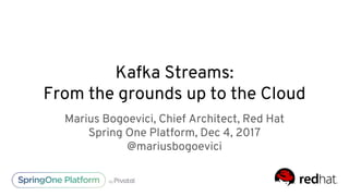 Kafka Streams:
From the grounds up to the Cloud
Marius Bogoevici, Chief Architect, Red Hat
Spring One Platform, Dec 4, 2017
@mariusbogoevici
 