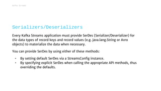 Every Kafka Streams application must provide SerDes (Serializer/Deserializer) for
the data types of record keys and record values (e.g. java.lang.String or Avro
objects) to materialize the data when necessary.
You can provide SerDes by using either of these methods:
• By setting default SerDes via a StreamsConfig instance.
• By specifying explicit SerDes when calling the appropriate API methods, thus
overriding the defaults.
Serializers/Deserializers
Kafka Streams
 