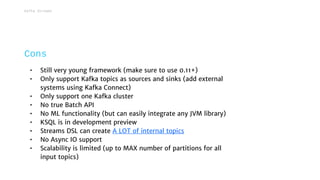 • Still very young framework (make sure to use 0.11+)
• Only support Kafka topics as sources and sinks (add external
systems using Kafka Connect)
• Only support one Kafka cluster
• No true Batch API
• No ML functionality (but can easily integrate any JVM library)
• KSQL is in development preview
• Streams DSL can create A LOT of internal topics
• No Async IO support
• Scalability is limited (up to MAX number of partitions for all
input topics)
Cons
Kafka Streams
 