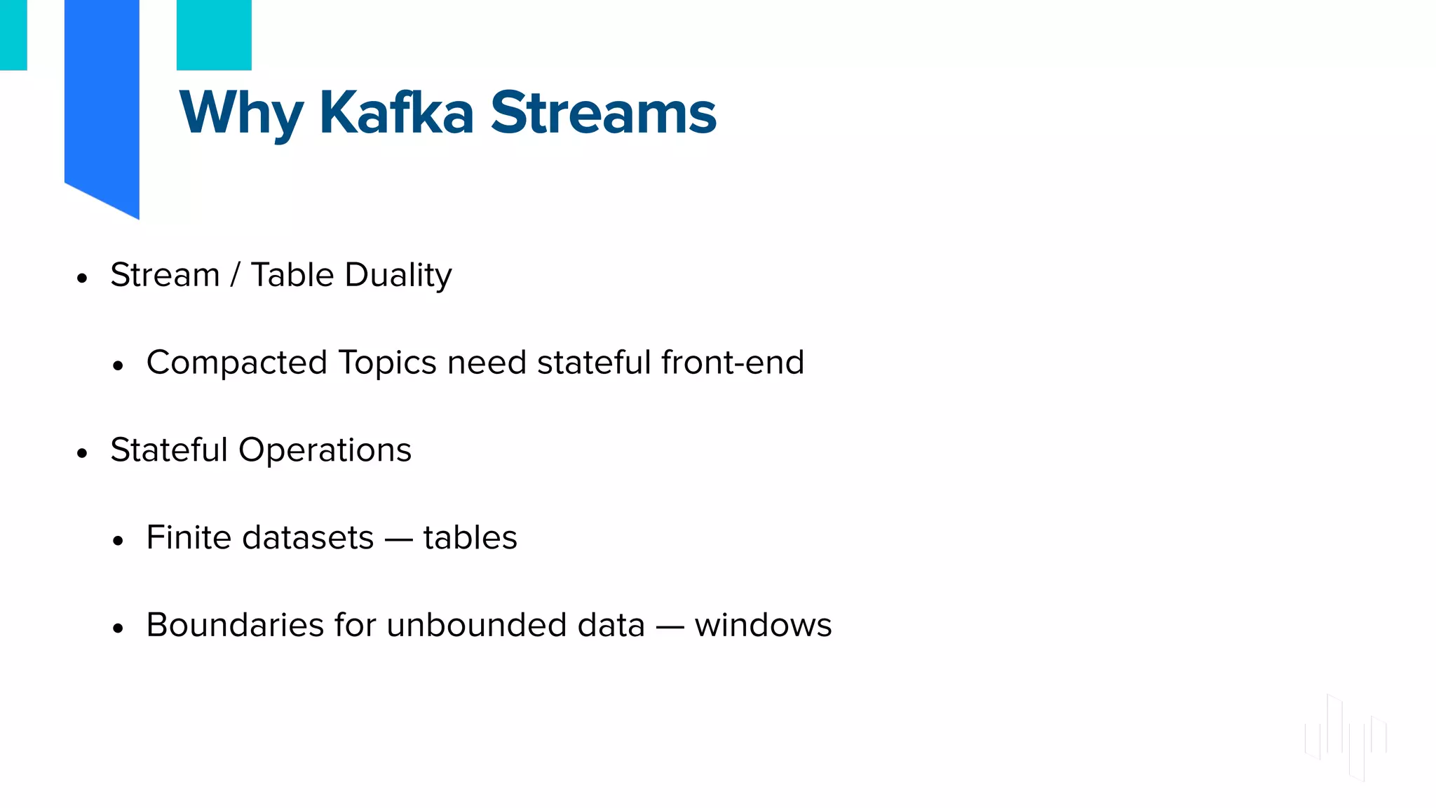 • Stream / Table Duality
• Compacted Topics need stateful front-end
• Stateful Operations
• Finite datasets — tables
• Boundaries for unbounded data — windows
Why Kafka Streams
 
