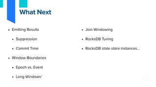 • Emitting Results
• Suppression
• Commit Time
• Window Boundaries
• Epoch vs. Event
• Long Windows*
• Join Windowing
• RocksDB Tuning
• RocksDB state store instances…
What Next
 