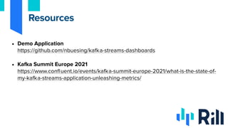 • Demo Application
https://github.com/nbuesing/kafka-streams-dashboards
• Kafka Summit Europe 2021
https://www.confluent.io/events/kafka-summit-europe-2021/what-is-the-state-of-
my-kafka-streams-application-unleashing-metrics/
Resources
 