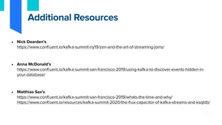 • Nick Dearden’s
https://www.confluent.io/kafka-summit-ny19/zen-and-the-art-of-streaming-joins/
• Anna McDonald’s
https://www.confluent.io/kafka-summit-san-francisco-2019/using-kafka-to-discover-events-hidden-in-
your-database/
• Matthias Sax’s
https://www.confluent.io/kafka-summit-san-francisco-2019/whats-the-time-and-why/
https://www.confluent.io/resources/kafka-summit-2020/the-flux-capacitor-of-kafka-streams-and-ksqldb/
Additional Resources
 