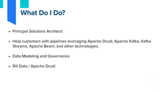• Principal Solutions Architect
• Help customers with pipelines leveraging Apache Druid, Apache Kafka, Kafka
Streams, Apache Beam, and other technologies.
• Data Modeling and Governance
• Rill Data / Apache Druid
What Do I Do?
 