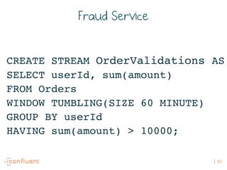 57
Fraud Service
CREATE STREAM OrderValidations AS
SELECT userId, sum(amount)
FROM Orders
WINDOW TUMBLING(SIZE 60 MINUTE)
...