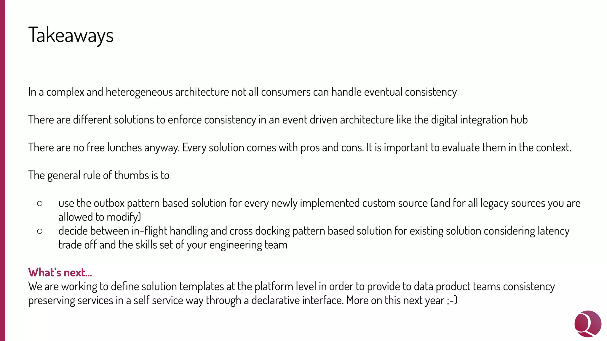 Takeaways
In a complex and heterogeneous architecture not all consumers can handle eventual consistency
There are different solutions to enforce consistency in an event driven architecture like the digital integration hub
There are no free lunches anyway. Every solution comes with pros and cons. It is important to evaluate them in the context.
The general rule of thumbs is to
○ use the outbox pattern based solution for every newly implemented custom source (and for all legacy sources you are
allowed to modify)
○ decide between in-ﬂight handling and cross docking pattern based solution for existing solution considering latency
trade off and the skills set of your engineering team
What’s next…
We are working to deﬁne solution templates at the platform level in order to provide to data product teams consistency
preserving services in a self service way through a declarative interface. More on this next year ;-)
 