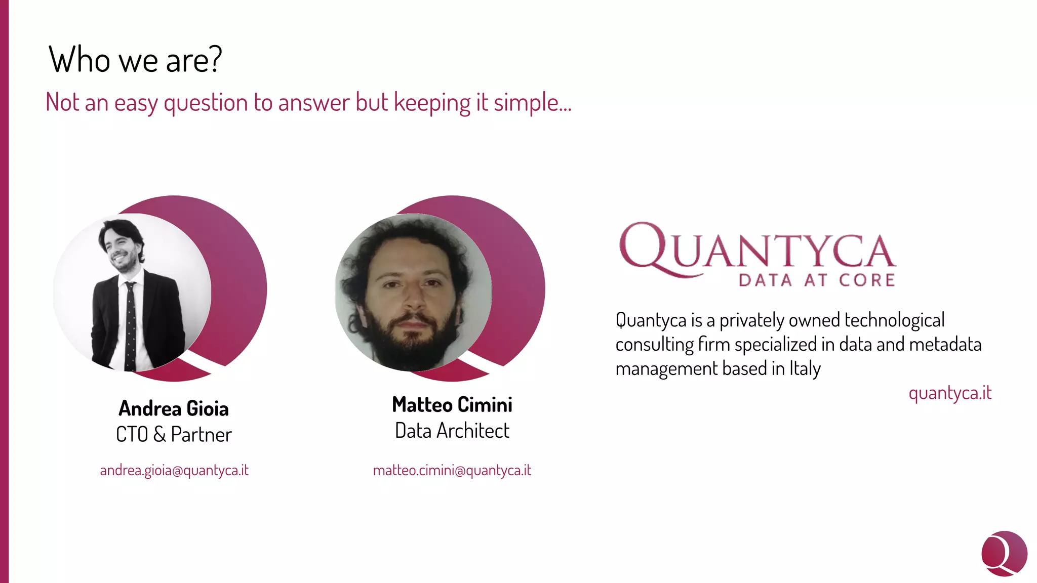 Who we are?
Not an easy question to answer but keeping it simple...
Andrea Gioia
CTO & Partner
andrea.gioia@quantyca.it
Matteo Cimini
Data Architect
Quantyca is a privately owned technological
consulting ﬁrm specialized in data and metadata
management based in Italy
quantyca.it
matteo.cimini@quantyca.it
 
