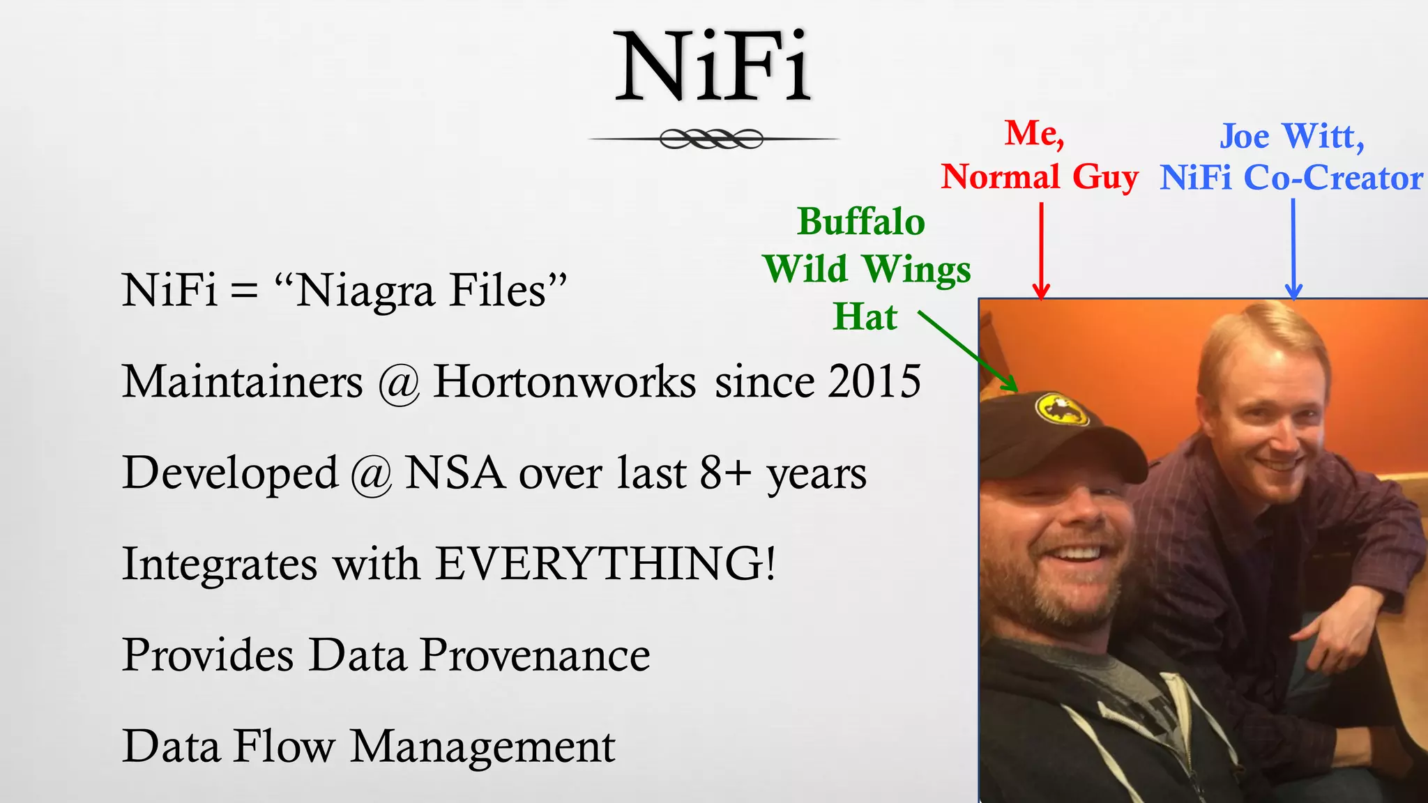 NiFi
NiFi = “Niagra Files”
Maintainers @ Hortonworks since 2015
Developed @ NSA over last 8+ years
Integrates with EVERYTHING!
Provides Data Provenance
Data Flow Management
Me,
Normal Guy
Joe Witt,
NiFi Co-Creator
Buffalo
Wild Wings
Hat
 
