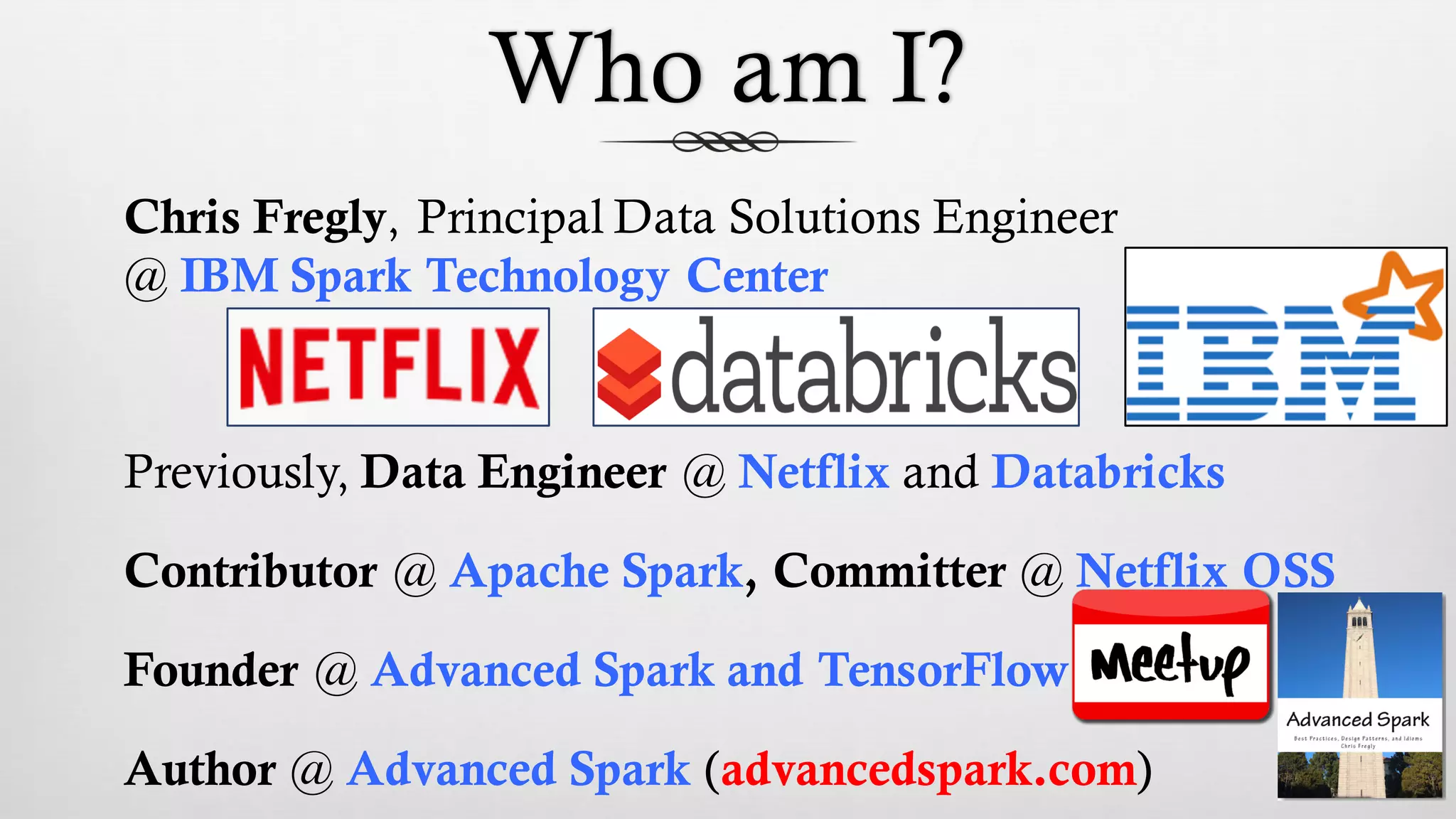 Who am I?
Chris Fregly, Principal Data Solutions Engineer
@ IBM Spark Technology Center
Previously, Data Engineer @ Netflix and Databricks
Contributor @ Apache Spark, Committer @ Netflix OSS
Founder @ Advanced Spark and TensorFlow
Author @ Advanced Spark (advancedspark.com)
 