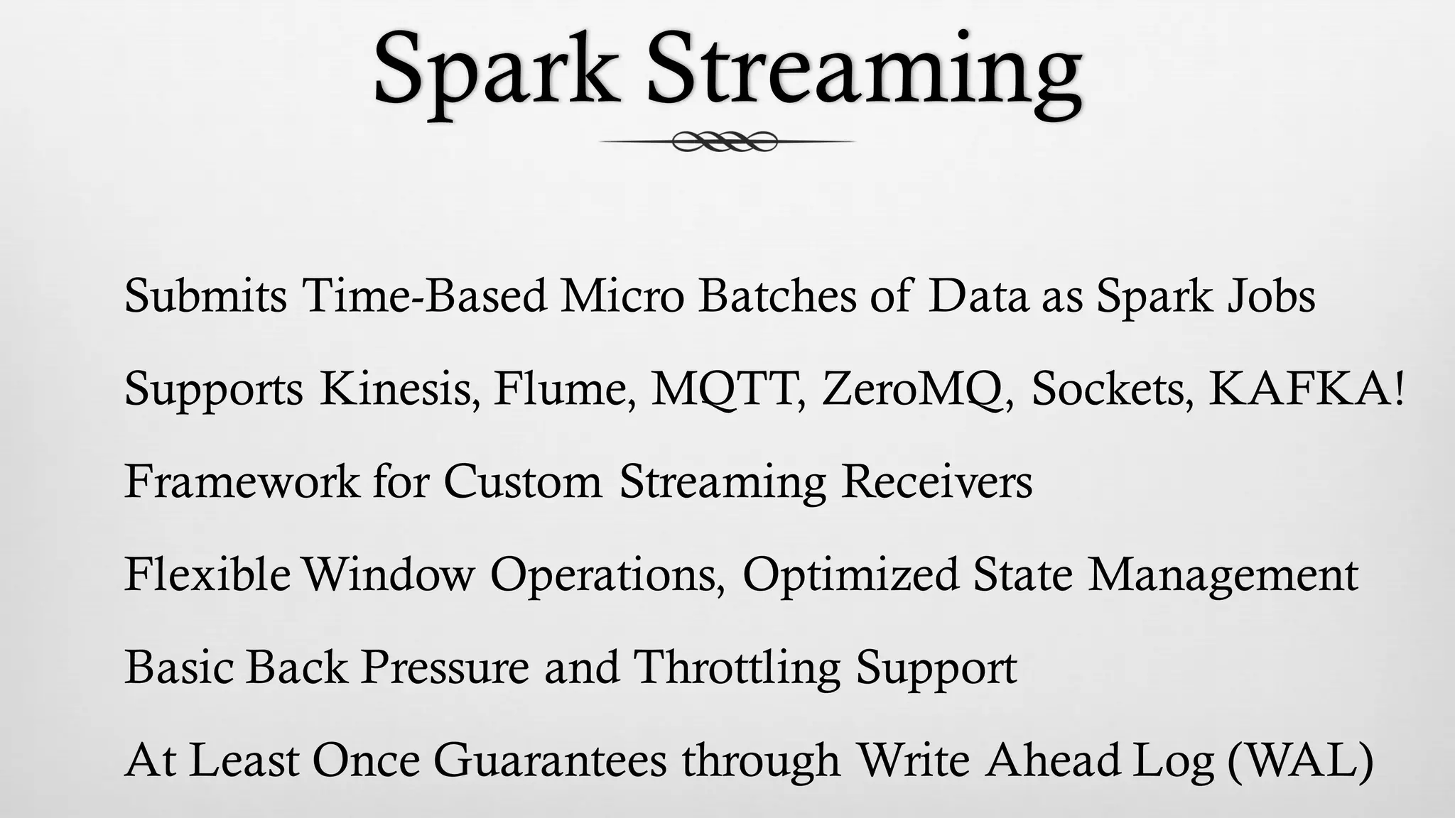 Spark Streaming
Submits Time-Based Micro Batches of Data as Spark Jobs
Supports Kinesis, Flume, MQTT, ZeroMQ, Sockets, KAFKA!
Framework for Custom Streaming Receivers
Flexible Window Operations, Optimized State Management
Basic Back Pressure and Throttling Support
At Least Once Guarantees through Write Ahead Log (WAL)
 