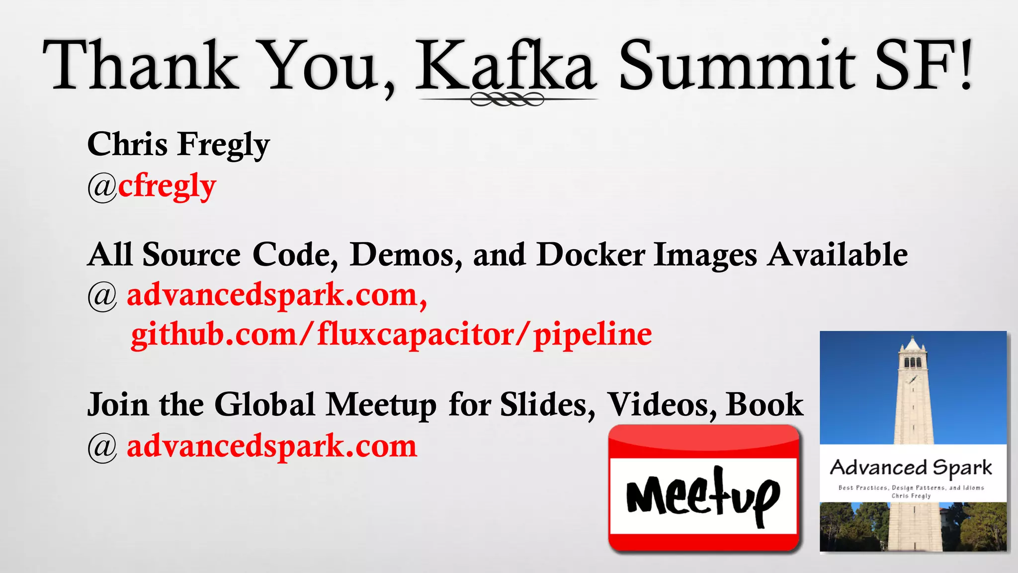 Thank You, Kafka Summit SF!
Chris Fregly
@cfregly
All Source Code, Demos, and Docker Images Available
@ advancedspark.com,
github.com/fluxcapacitor/pipeline
Join the Global Meetup for Slides, Videos, Book
@ advancedspark.com
 