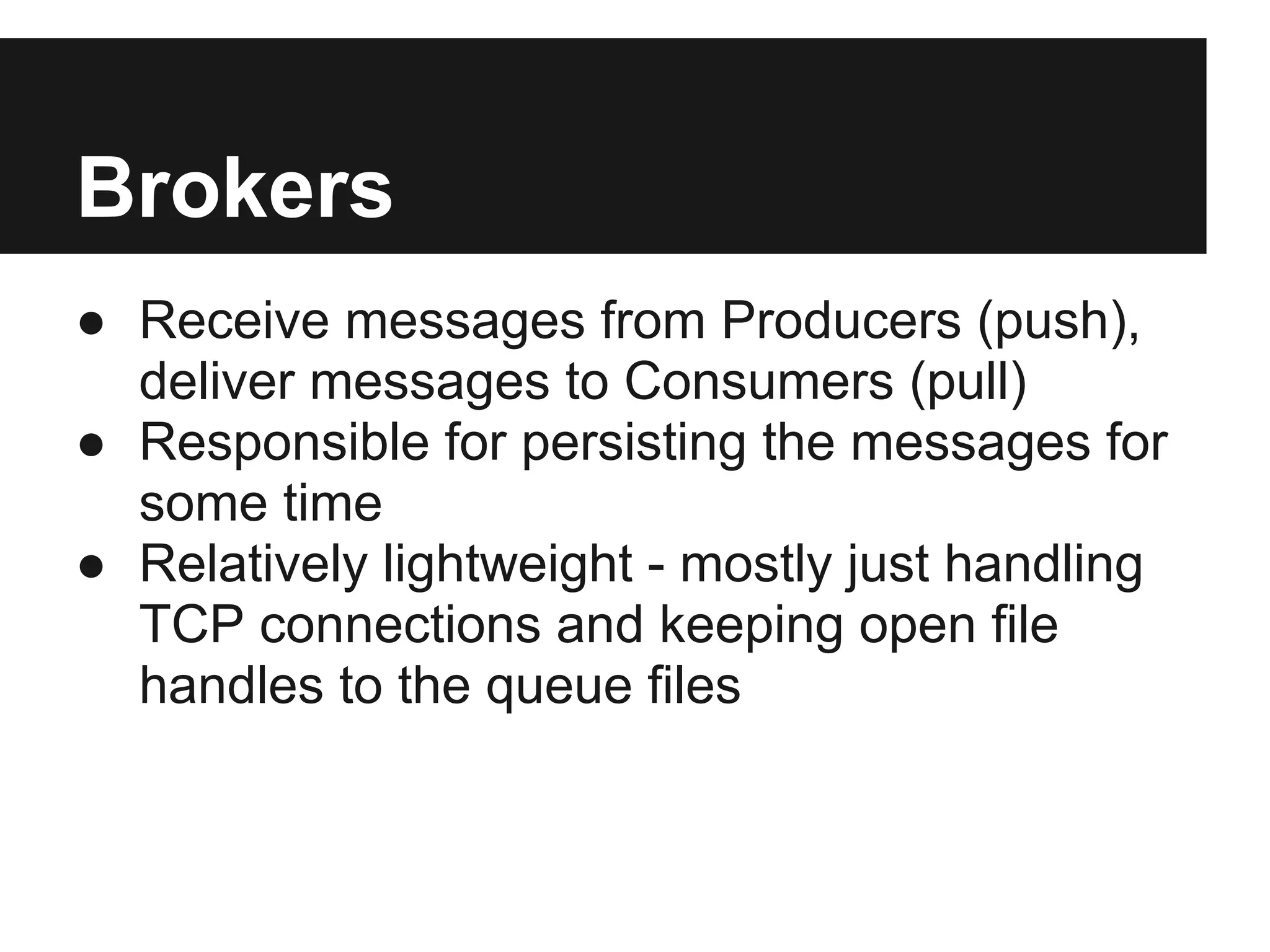 Brokers
● Receive messages from Producers (push),
deliver messages to Consumers (pull)
● Responsible for persisting the messages for
some time
● Relatively lightweight - mostly just handling
TCP connections and keeping open file
handles to the queue files
 