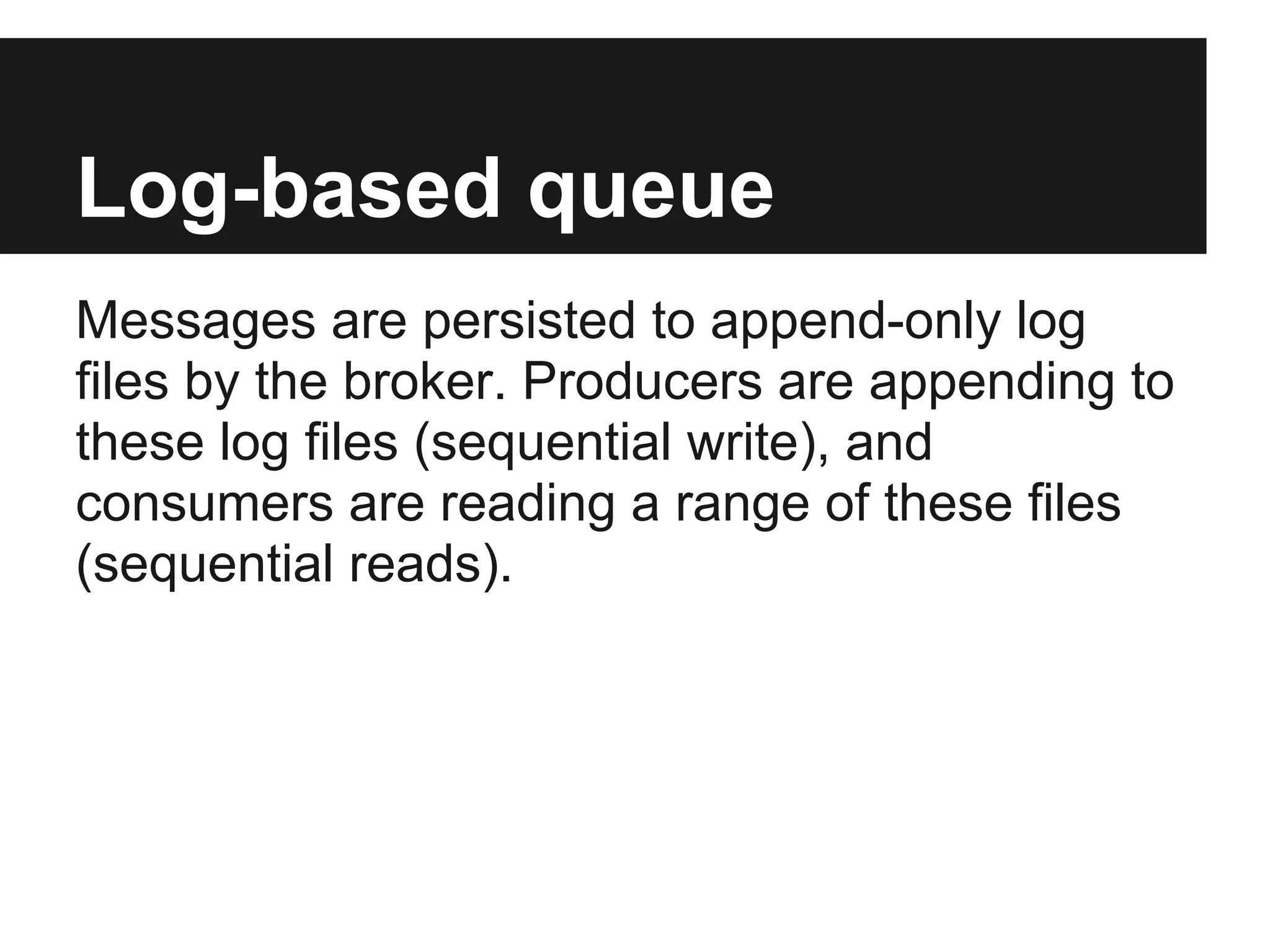Log-based queue
Messages are persisted to append-only log
files by the broker. Producers are appending to
these log files (sequential write), and
consumers are reading a range of these files
(sequential reads).
 