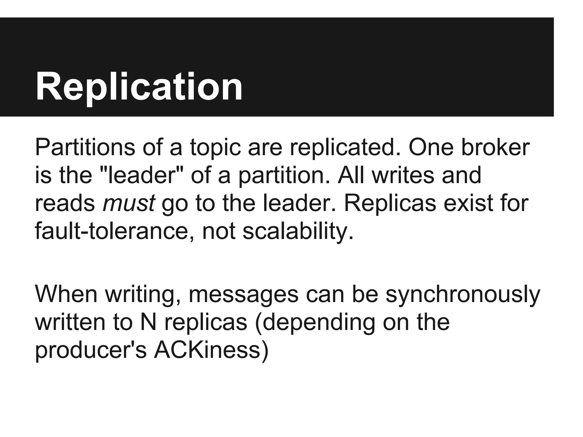 Replication
Partitions of a topic are replicated. One broker
is the "leader" of a partition. All writes and
reads must go to the leader. Replicas exist for
fault-tolerance, not scalability.
When writing, messages can be synchronously
written to N replicas (depending on the
producer's ACKiness)
 