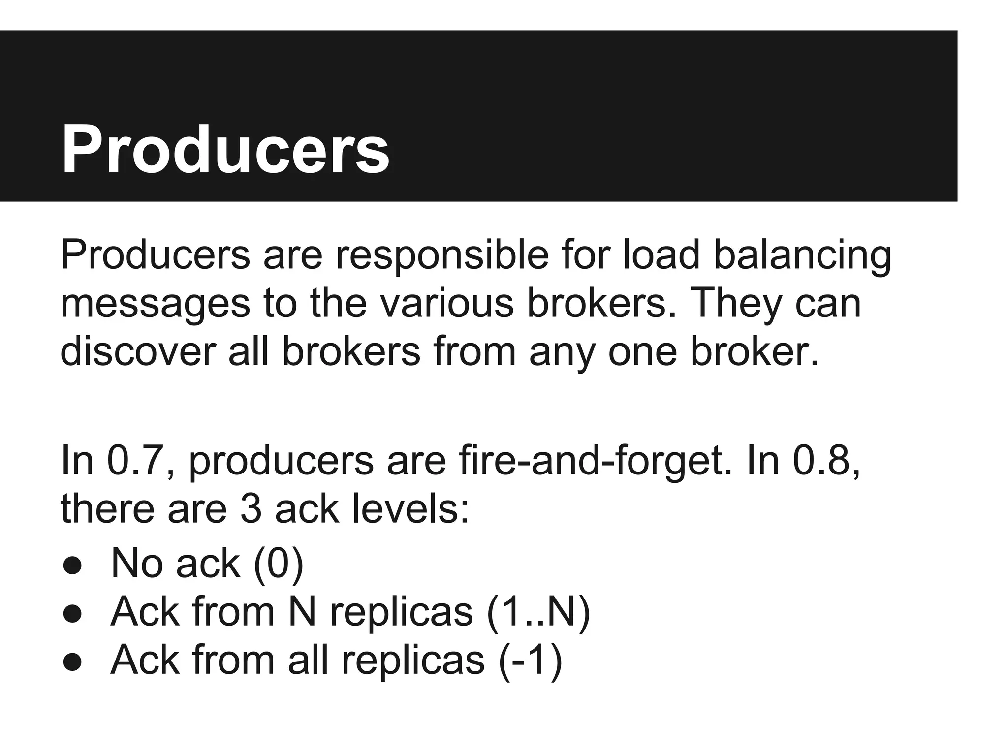 Producers
Producers are responsible for load balancing
messages to the various brokers. They can
discover all brokers from any one broker.
In 0.7, producers are fire-and-forget. In 0.8,
there are 3 ack levels:
● No ack (0)
● Ack from N replicas (1..N)
● Ack from all replicas (-1)
 