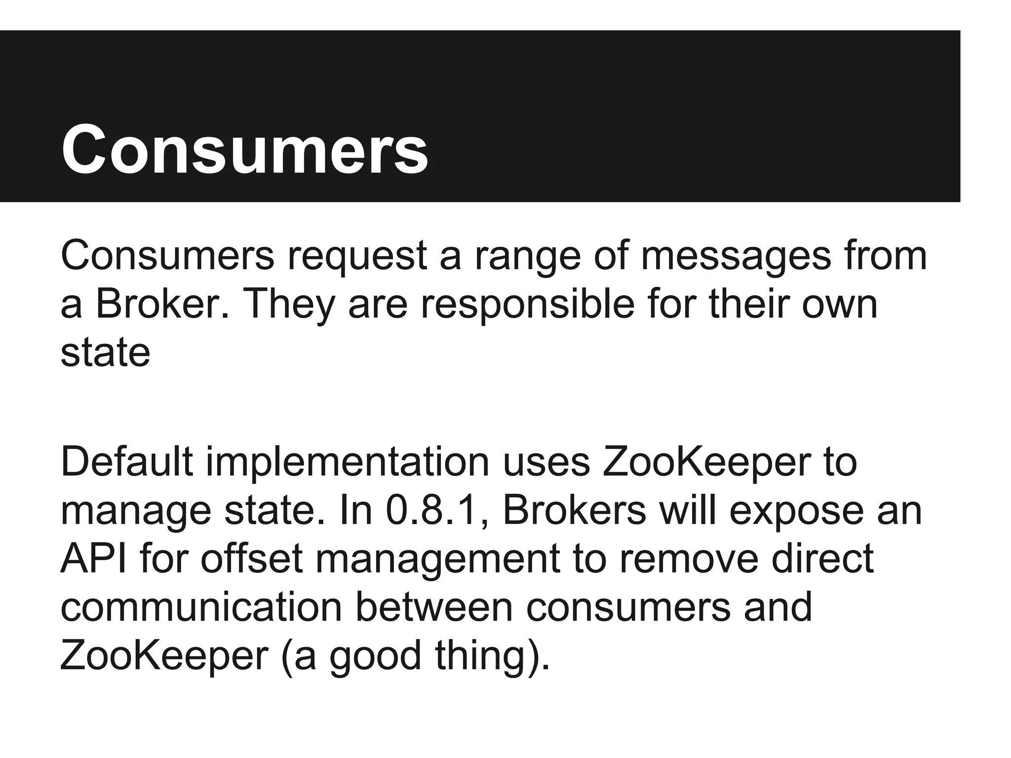 Consumers
Consumers request a range of messages from
a Broker. They are responsible for their own
state
Default implementation uses ZooKeeper to
manage state. In 0.8.1, Brokers will expose an
API for offset management to remove direct
communication between consumers and
ZooKeeper (a good thing).
 