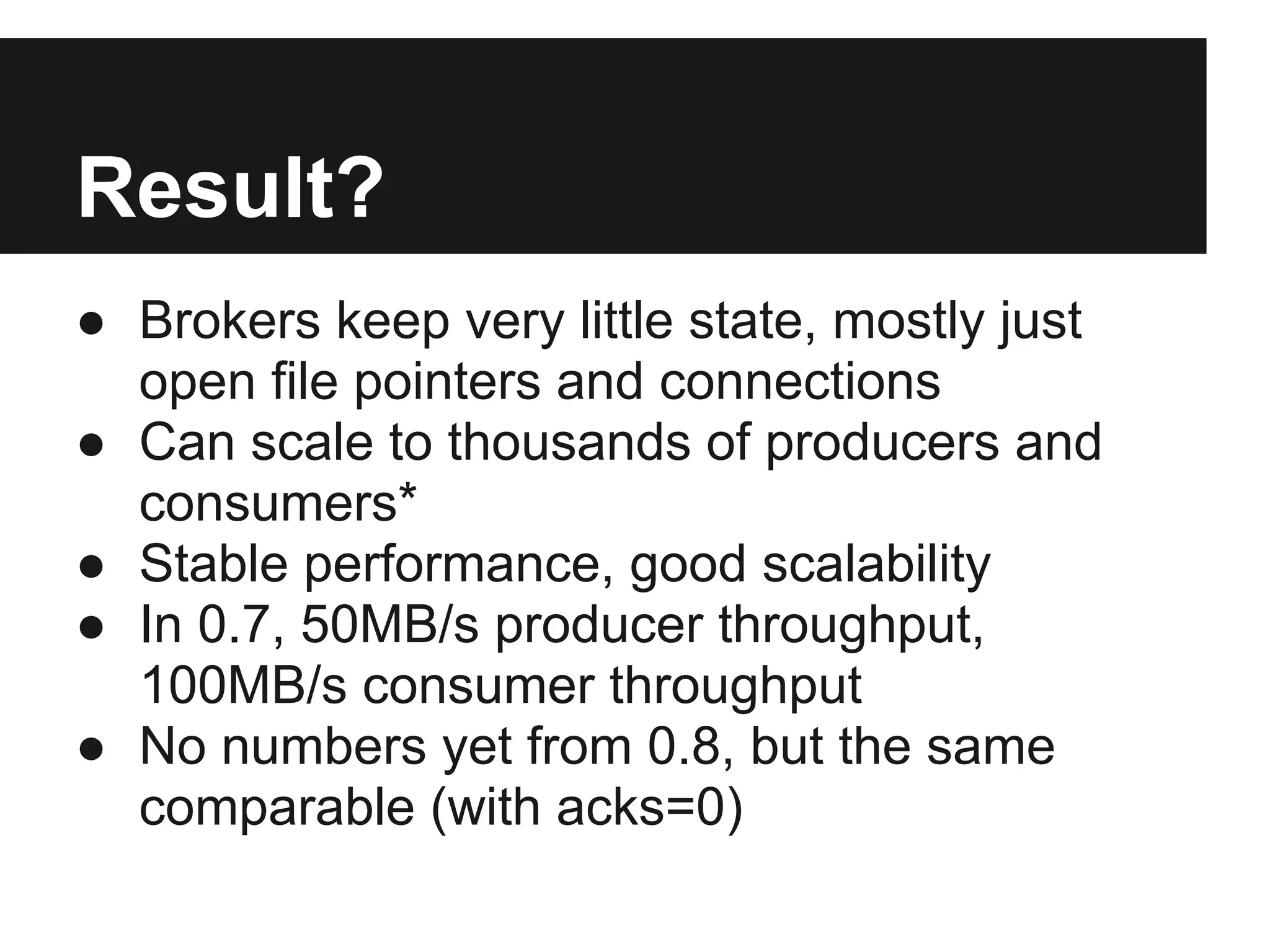 Result?
● Brokers keep very little state, mostly just
open file pointers and connections
● Can scale to thousands of producers and
consumers*
● Stable performance, good scalability
● In 0.7, 50MB/s producer throughput,
100MB/s consumer throughput
● No numbers yet from 0.8, but the same
comparable (with acks=0)
 
