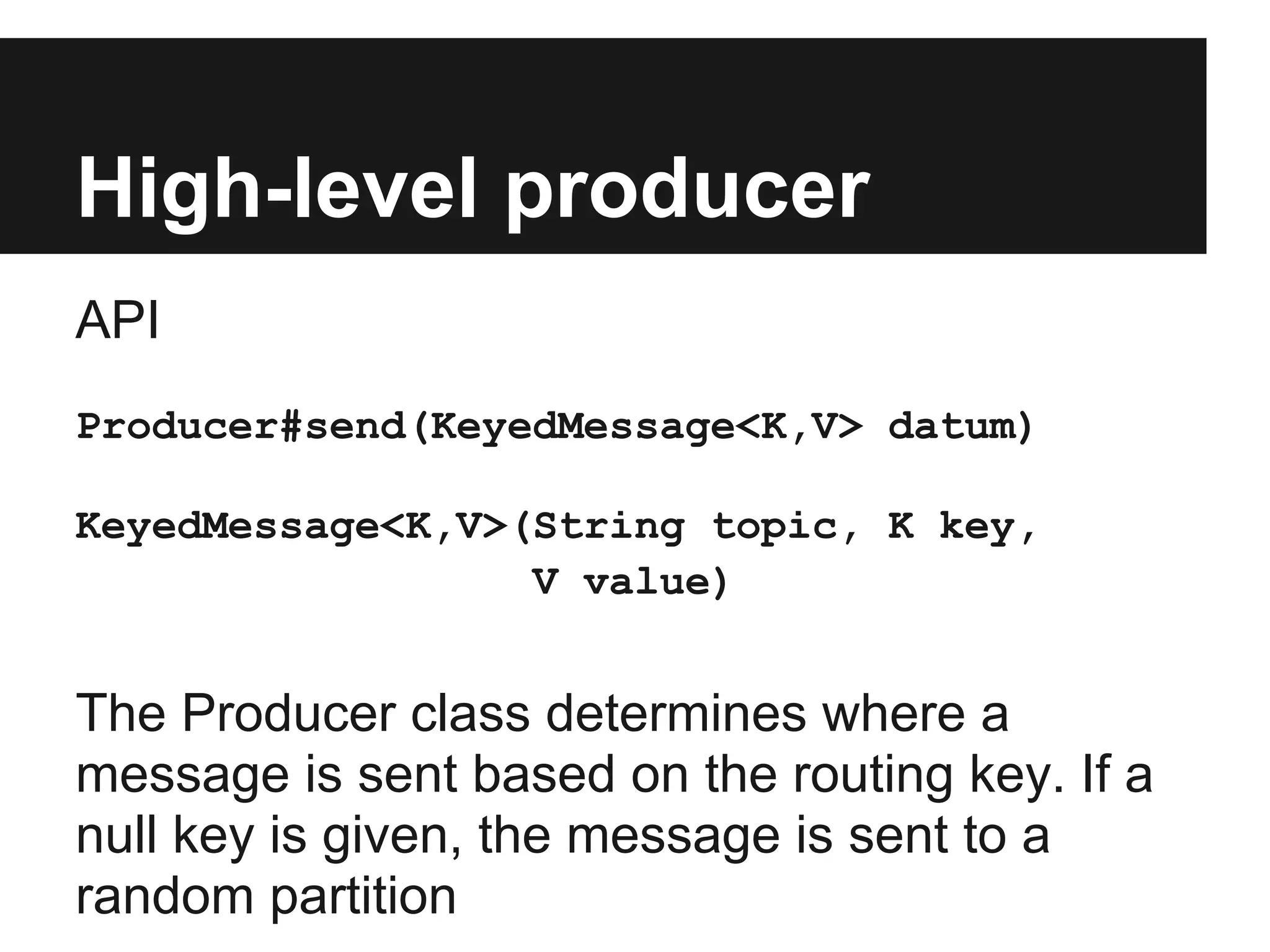 High-level producer
API
Producer#send(KeyedMessage<K,V> datum)
KeyedMessage<K,V>(String topic, K key,
V value)
The Producer class determines where a
message is sent based on the routing key. If a
null key is given, the message is sent to a
random partition
 