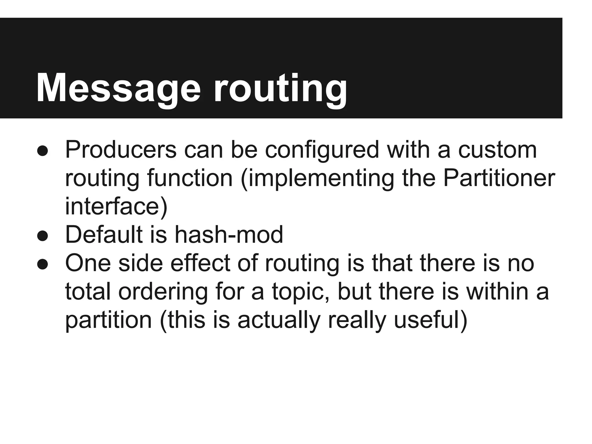 Message routing
● Producers can be configured with a custom
routing function (implementing the Partitioner
interface)
● Default is hash-mod
● One side effect of routing is that there is no
total ordering for a topic, but there is within a
partition (this is actually really useful)
 