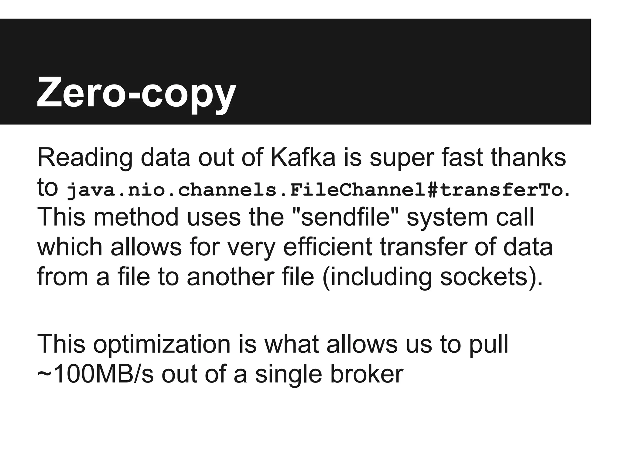 Zero-copy
Reading data out of Kafka is super fast thanks
to java.nio.channels.FileChannel#transferTo.
This method uses the "sendfile" system call
which allows for very efficient transfer of data
from a file to another file (including sockets).
This optimization is what allows us to pull
~100MB/s out of a single broker
 