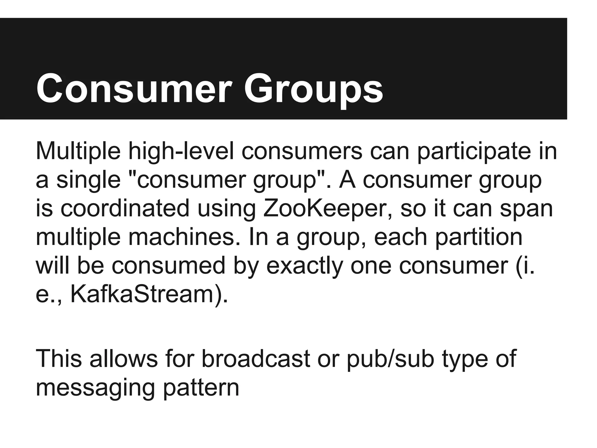 Consumer Groups
Multiple high-level consumers can participate in
a single "consumer group". A consumer group
is coordinated using ZooKeeper, so it can span
multiple machines. In a group, each partition
will be consumed by exactly one consumer (i.
e., KafkaStream).
This allows for broadcast or pub/sub type of
messaging pattern
 