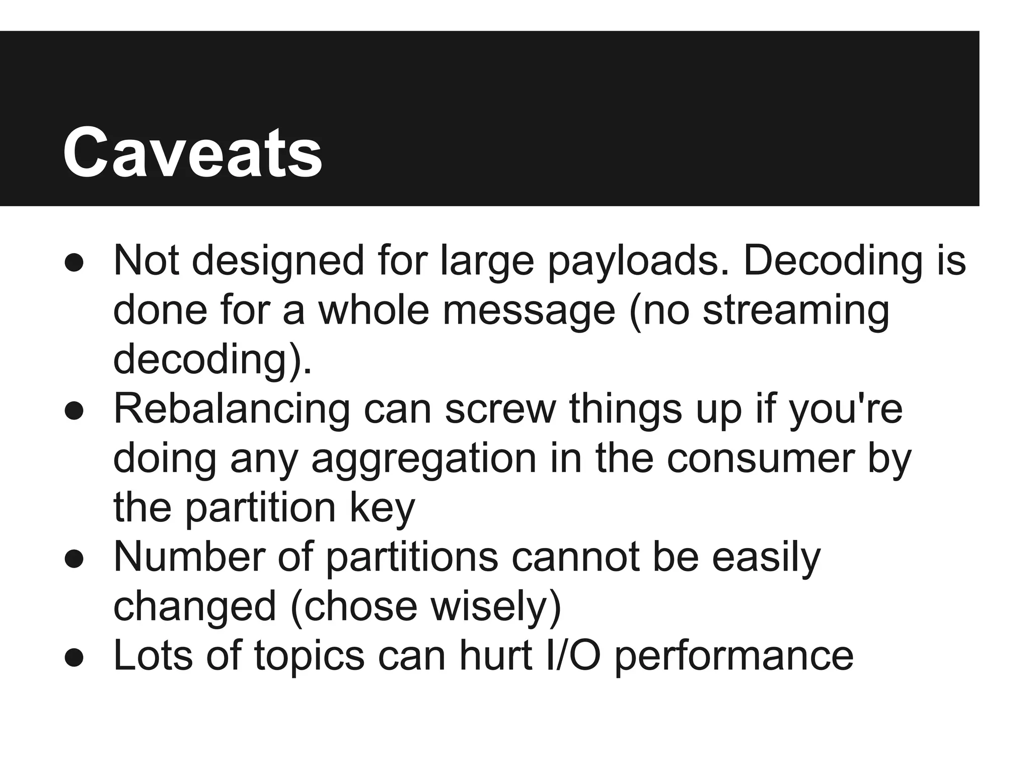 Caveats
● Not designed for large payloads. Decoding is
done for a whole message (no streaming
decoding).
● Rebalancing can screw things up if you're
doing any aggregation in the consumer by
the partition key
● Number of partitions cannot be easily
changed (chose wisely)
● Lots of topics can hurt I/O performance
 