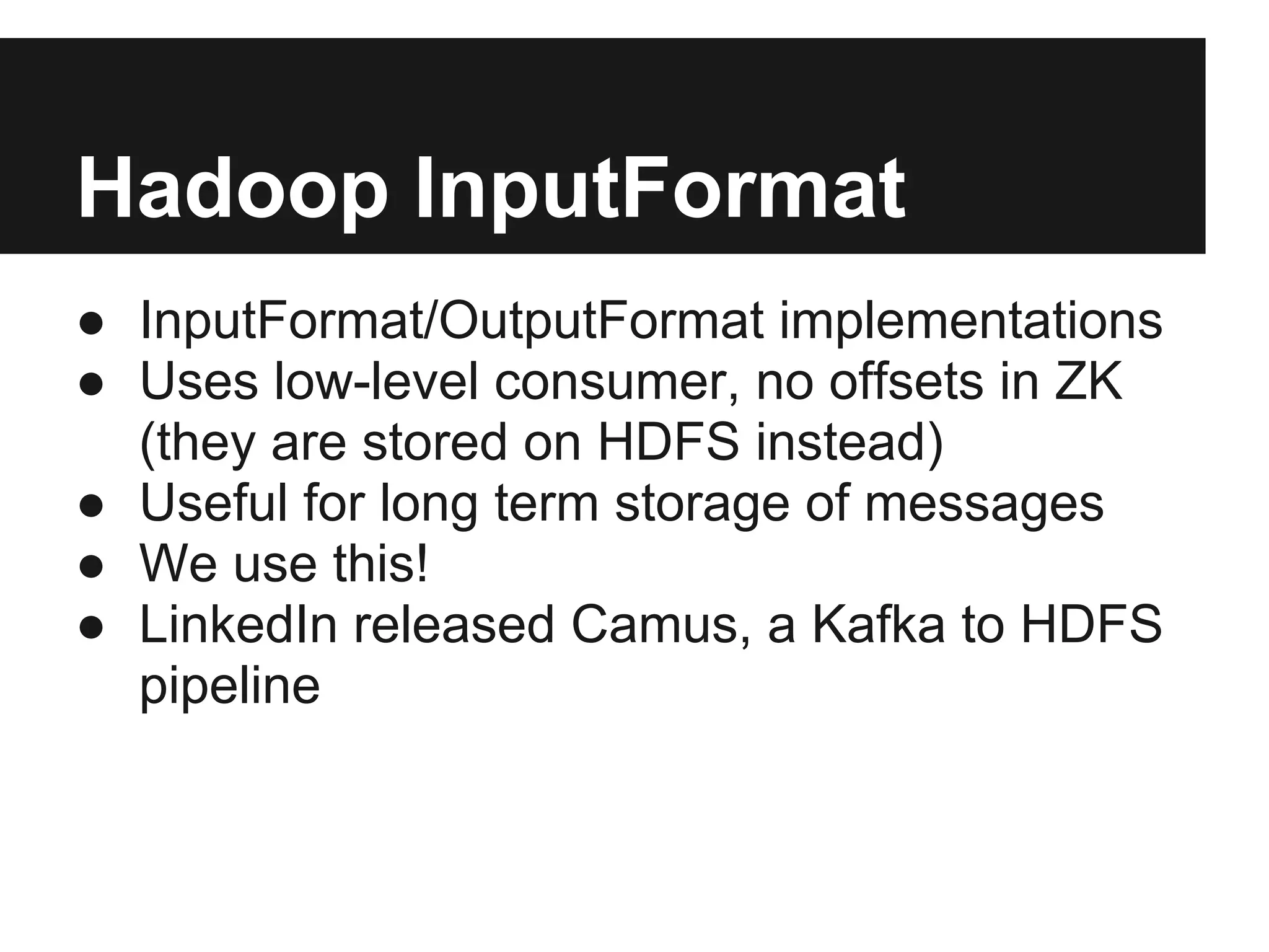 Hadoop InputFormat
● InputFormat/OutputFormat implementations
● Uses low-level consumer, no offsets in ZK
(they are stored on HDFS instead)
● Useful for long term storage of messages
● We use this!
● LinkedIn released Camus, a Kafka to HDFS
pipeline
 