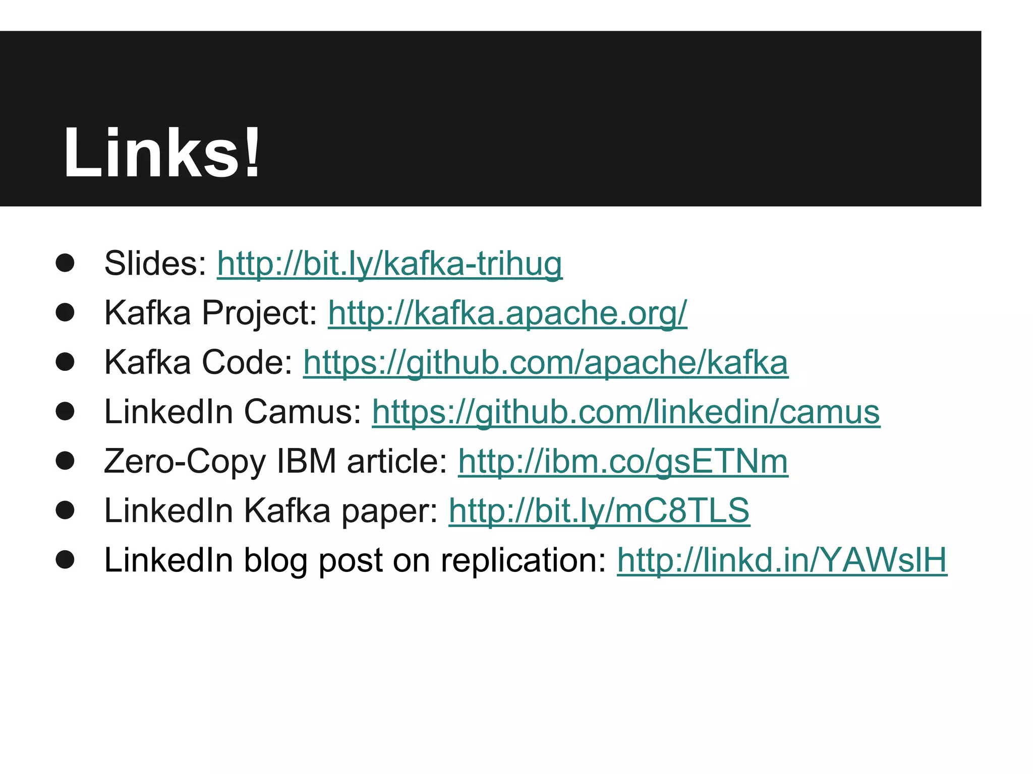 Links!
● Slides: http://bit.ly/kafka-trihug
● Kafka Project: http://kafka.apache.org/
● Kafka Code: https://github.com/apache/kafka
● LinkedIn Camus: https://github.com/linkedin/camus
● Zero-Copy IBM article: http://ibm.co/gsETNm
● LinkedIn Kafka paper: http://bit.ly/mC8TLS
● LinkedIn blog post on replication: http://linkd.in/YAWslH
 