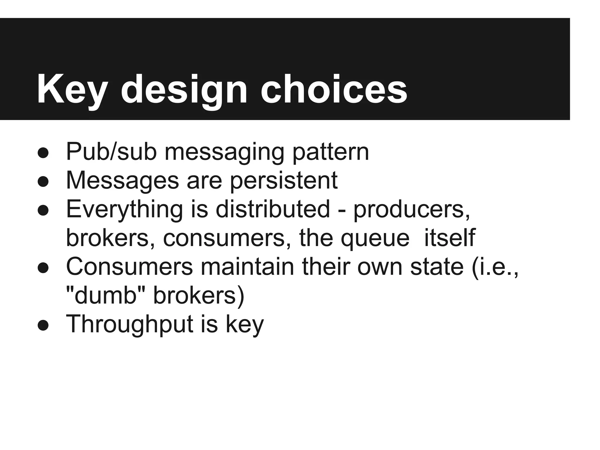 Key design choices
● Pub/sub messaging pattern
● Messages are persistent
● Everything is distributed - producers,
brokers, consumers, the queue itself
● Consumers maintain their own state (i.e.,
"dumb" brokers)
● Throughput is key
 