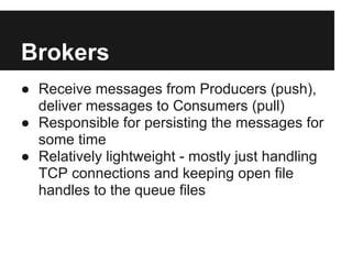 Brokers
● Receive messages from Producers (push),
deliver messages to Consumers (pull)
● Responsible for persisting the messages for
some time
● Relatively lightweight - mostly just handling
TCP connections and keeping open file
handles to the queue files
 