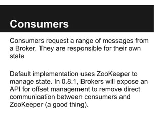 Consumers
Consumers request a range of messages from
a Broker. They are responsible for their own
state
Default implementation uses ZooKeeper to
manage state. In 0.8.1, Brokers will expose an
API for offset management to remove direct
communication between consumers and
ZooKeeper (a good thing).
 