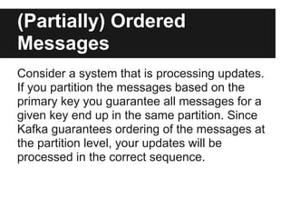 (Partially) Ordered
Messages
Consider a system that is processing updates.
If you partition the messages based on the
primary key you guarantee all messages for a
given key end up in the same partition. Since
Kafka guarantees ordering of the messages at
the partition level, your updates will be
processed in the correct sequence.
 