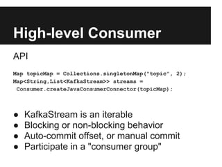 High-level Consumer
API
Map topicMap = Collections.singletonMap("topic", 2);
Map<String,List<KafkaStream>> streams =
Consumer.createJavaConsumerConnector(topicMap);
● KafkaStream is an iterable
● Blocking or non-blocking behavior
● Auto-commit offset, or manual commit
● Participate in a "consumer group"
 